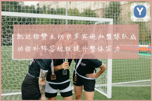 凯记称赞米切尔罗宾逊加盟球队成功弥补阵容短板提升整体实力
