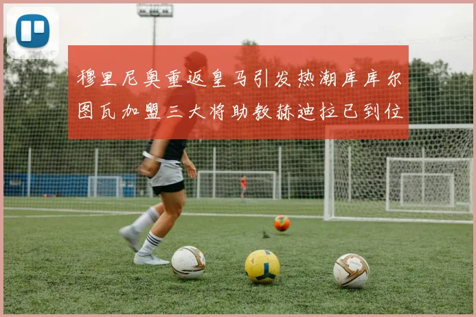 穆里尼奥重返皇马引发热潮库库尔图瓦加盟三大将助教赫迪拉已到位