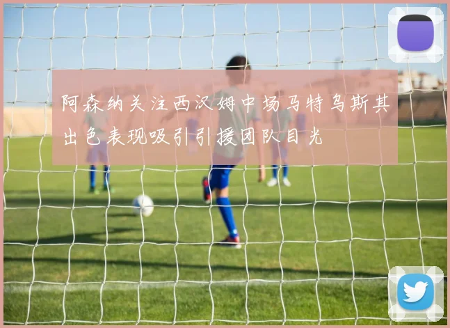 阿森纳关注西汉姆中场马特乌斯其出色表现吸引引援团队目光