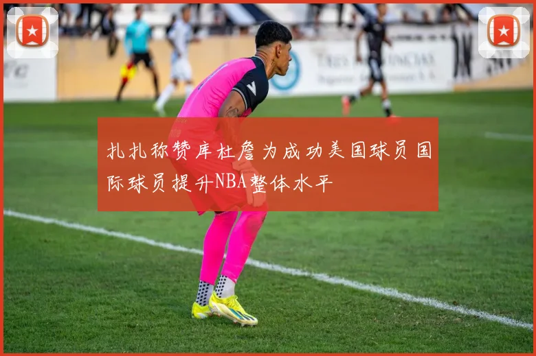 扎扎称赞库杜詹为成功美国球员国际球员提升NBA整体水平