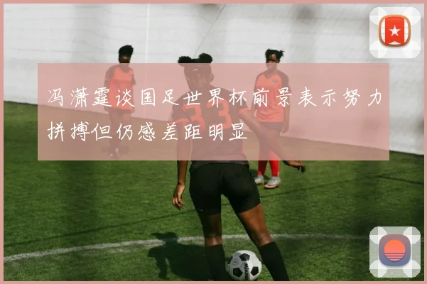 冯潇霆谈国足世界杯前景表示努力拼搏但仍感差距明显
