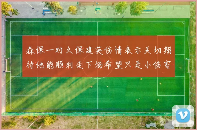 森保一对久保建英伤情表示关切期待他能顺利走下场希望只是小伤害