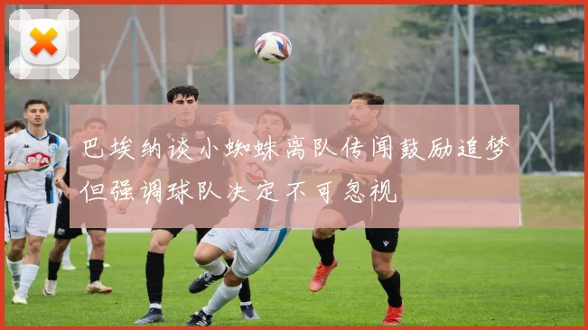 巴埃纳谈小蜘蛛离队传闻鼓励追梦但强调球队决定不可忽视