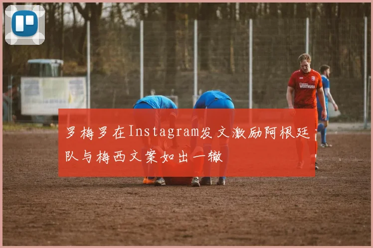 罗梅罗在Instagram发文激励阿根廷队与梅西文案如出一辙