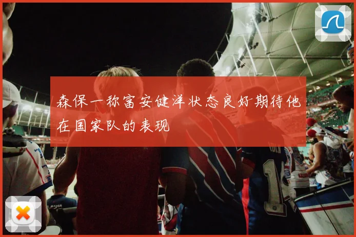 森保一称富安健洋状态良好期待他在国家队的表现
