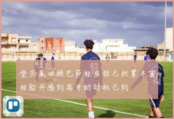 登贝莱回顾巴萨经历称已积累丰富经验并感到离开的时机已到