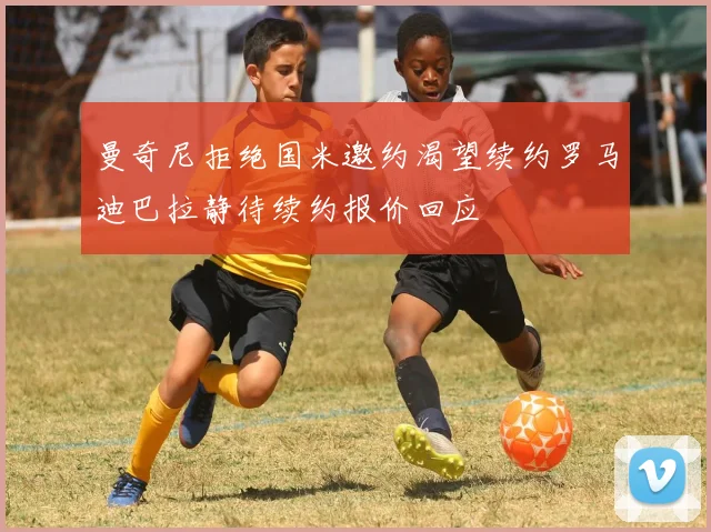 曼奇尼拒绝国米邀约渴望续约罗马迪巴拉静待续约报价回应