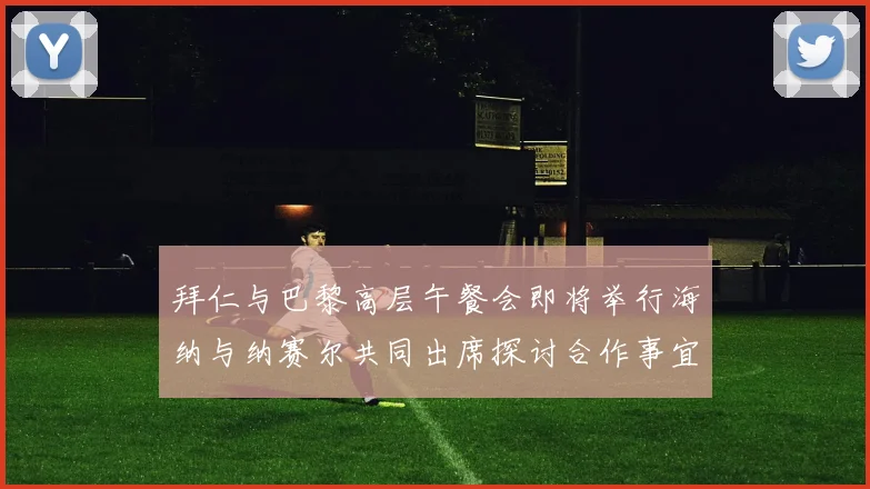 拜仁与巴黎高层午餐会即将举行海纳与纳赛尔共同出席探讨合作事宜