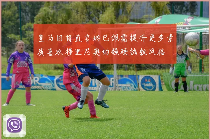 皇马旧将直言姆巴佩需提升更多素质喜欢穆里尼奥的强硬执教风格