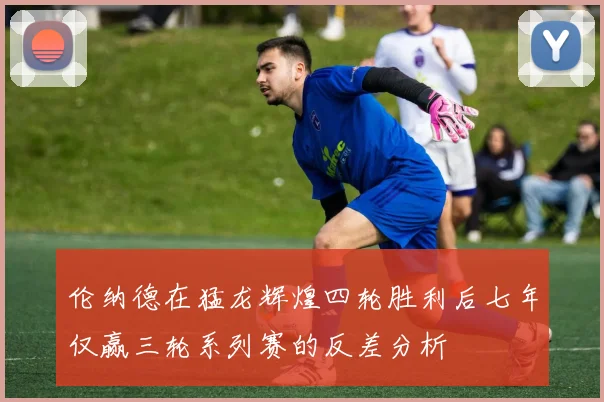 伦纳德在猛龙辉煌四轮胜利后七年仅赢三轮系列赛的反差分析