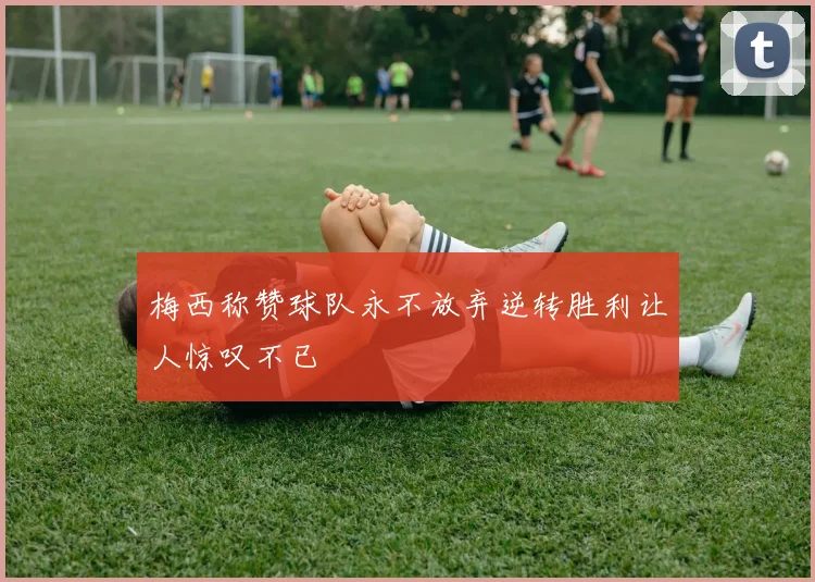 梅西称赞球队永不放弃逆转胜利让人惊叹不已