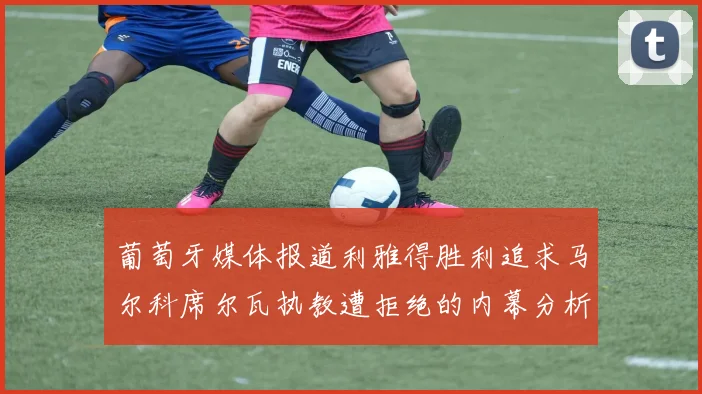 葡萄牙媒体报道利雅得胜利追求马尔科席尔瓦执教遭拒绝的内幕分析