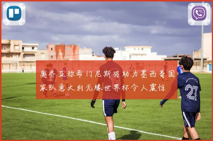 奥乔亚称希门尼斯将助力墨西哥国家队意大利无缘世界杯令人震惊