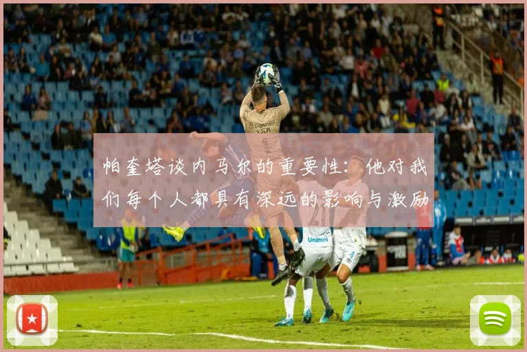 帕奎塔谈内马尔的重要性：他对我们每个人都具有深远的影响与激励