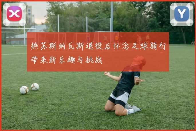 热苏斯纳瓦斯退役后怀念足球骑行带来新乐趣与挑战