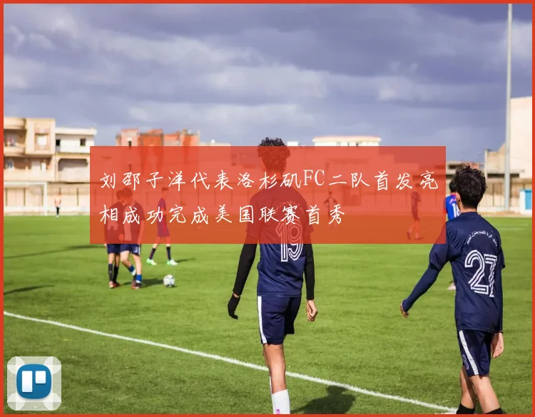 刘邵子洋代表洛杉矶FC二队首发亮相成功完成美国联赛首秀