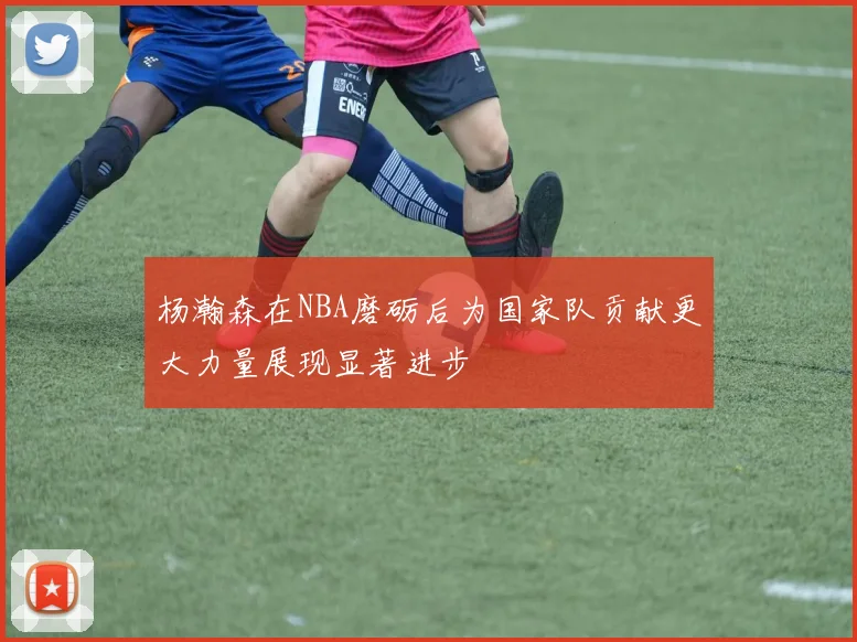 杨瀚森在NBA磨砺后为国家队贡献更大力量展现显著进步