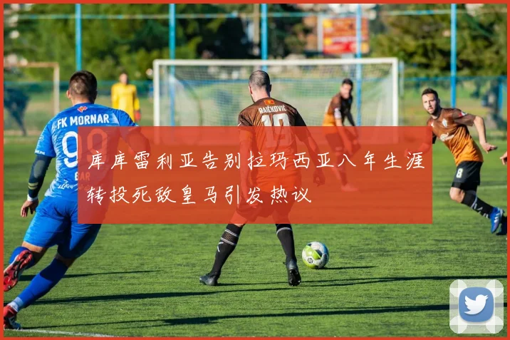 库库雷利亚告别拉玛西亚八年生涯转投死敌皇马引发热议