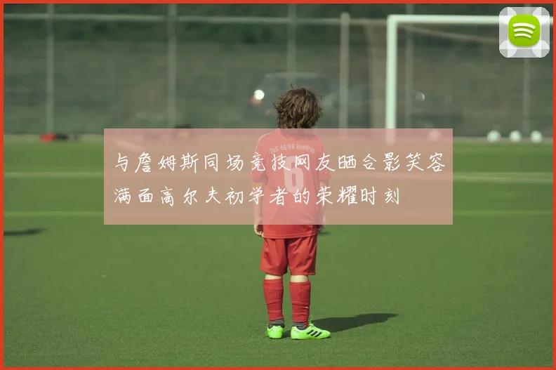 与詹姆斯同场竞技网友晒合影笑容满面高尔夫初学者的荣耀时刻