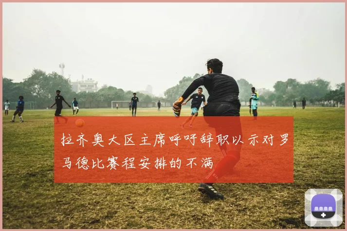 拉齐奥大区主席呼吁辞职以示对罗马德比赛程安排的不满
