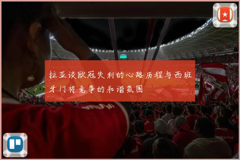 拉亚谈欧冠失利的心路历程与西班牙门将竞争的和谐氛围