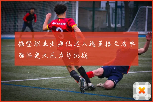 福登职业生涯低迷入选英格兰名单面临更大压力与挑战