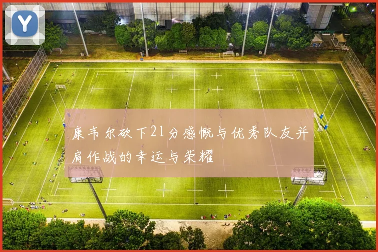 康韦尔砍下21分感慨与优秀队友并肩作战的幸运与荣耀