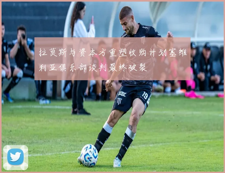 拉莫斯与资本方重塑收购计划塞维利亚俱乐部谈判最终破裂