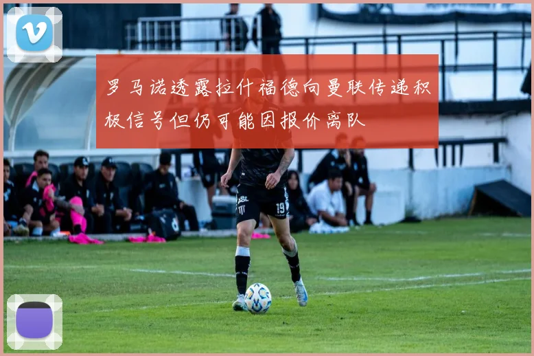 罗马诺透露拉什福德向曼联传递积极信号但仍可能因报价离队