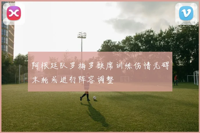 阿根廷队罗梅罗缺席训练伤情无碍末轮或进行阵容调整
