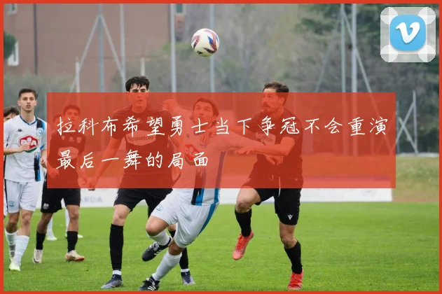 拉科布希望勇士当下争冠不会重演最后一舞的局面